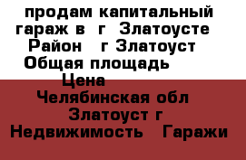продам капитальный гараж в  г. Златоусте › Район ­ г.Златоуст › Общая площадь ­ 22 › Цена ­ 80 000 - Челябинская обл., Златоуст г. Недвижимость » Гаражи   